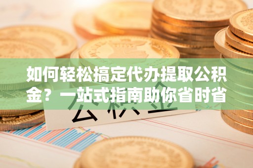 沅江如何轻松搞定代办提取公积金？一站式指南助你省时省心