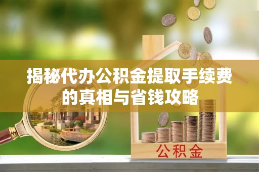 沅江揭秘代办公积金提取手续费的真相与省钱攻略
