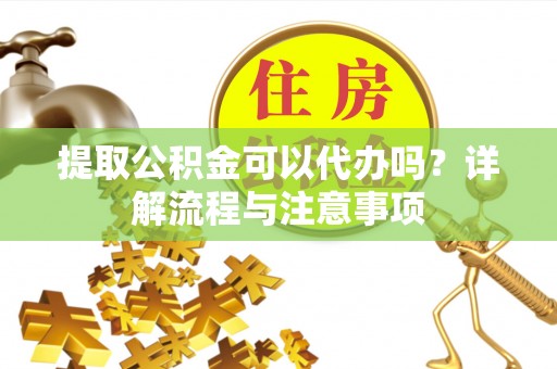 沅江提取公积金可以代办吗？详解流程与注意事项