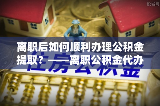 沅江离职后如何顺利办理公积金提取？——离职公积金代办提取全攻略